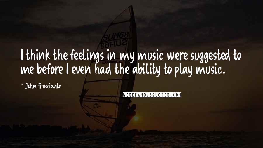 John Frusciante Quotes: I think the feelings in my music were suggested to me before I even had the ability to play music.