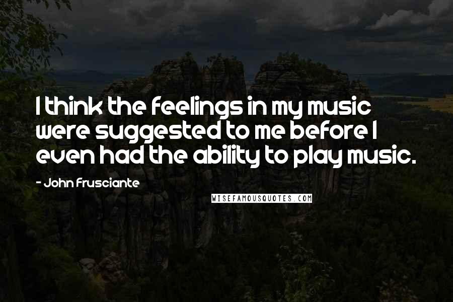 John Frusciante Quotes: I think the feelings in my music were suggested to me before I even had the ability to play music.