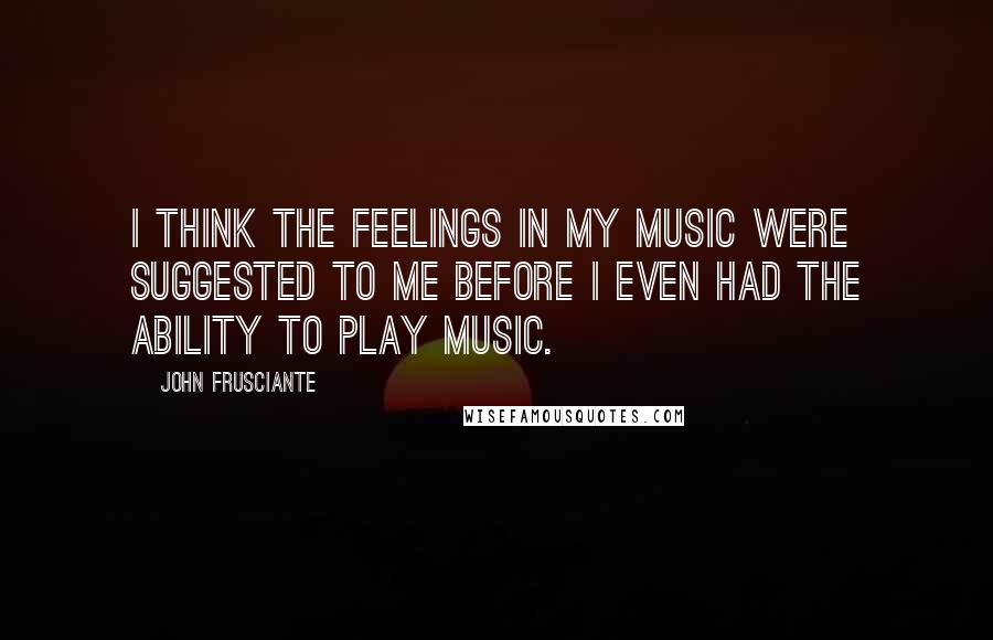 John Frusciante Quotes: I think the feelings in my music were suggested to me before I even had the ability to play music.