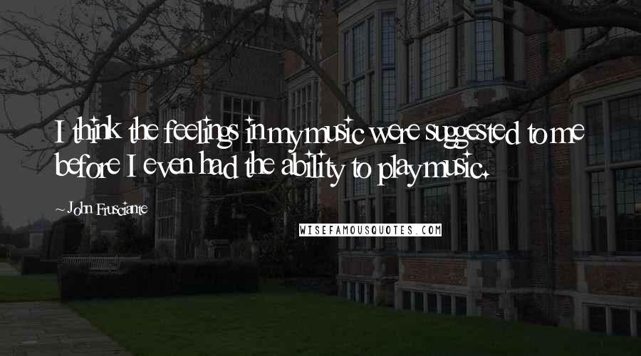 John Frusciante Quotes: I think the feelings in my music were suggested to me before I even had the ability to play music.