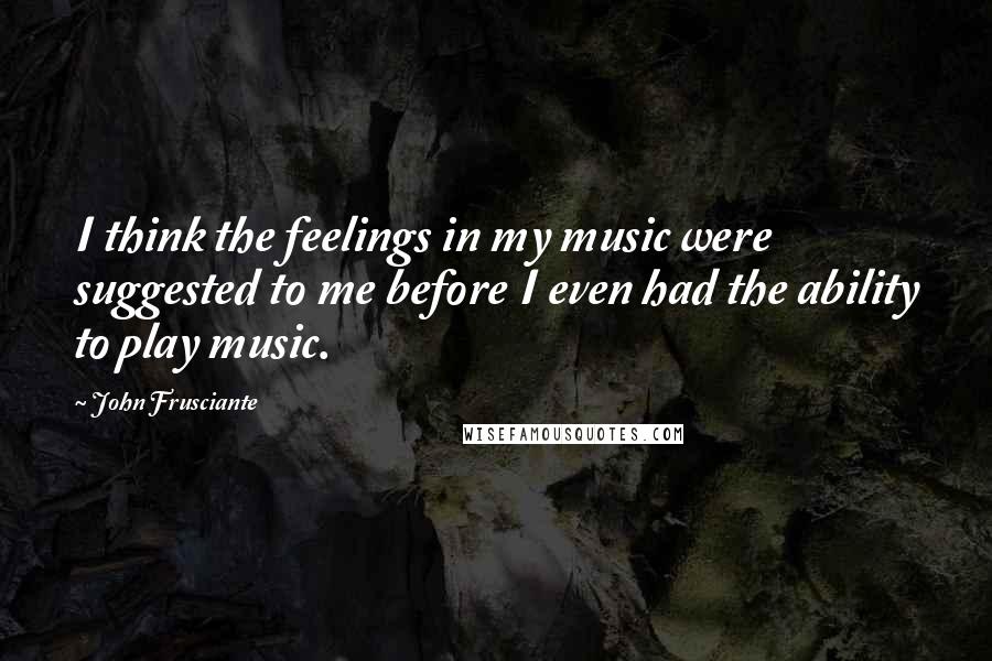 John Frusciante Quotes: I think the feelings in my music were suggested to me before I even had the ability to play music.