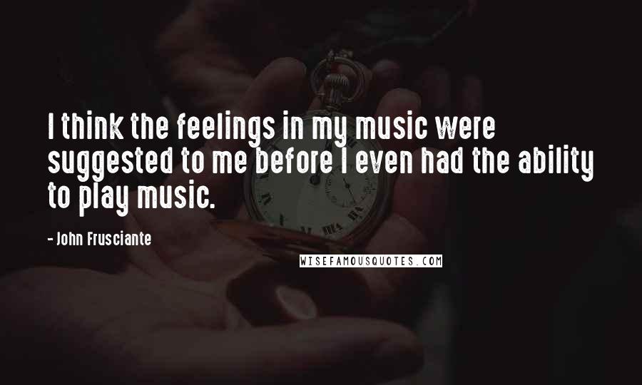 John Frusciante Quotes: I think the feelings in my music were suggested to me before I even had the ability to play music.