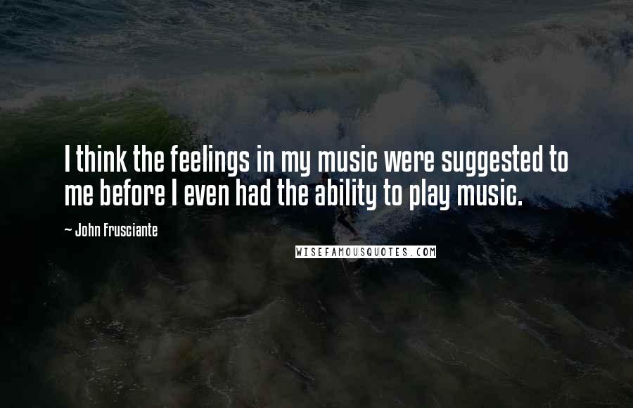 John Frusciante Quotes: I think the feelings in my music were suggested to me before I even had the ability to play music.