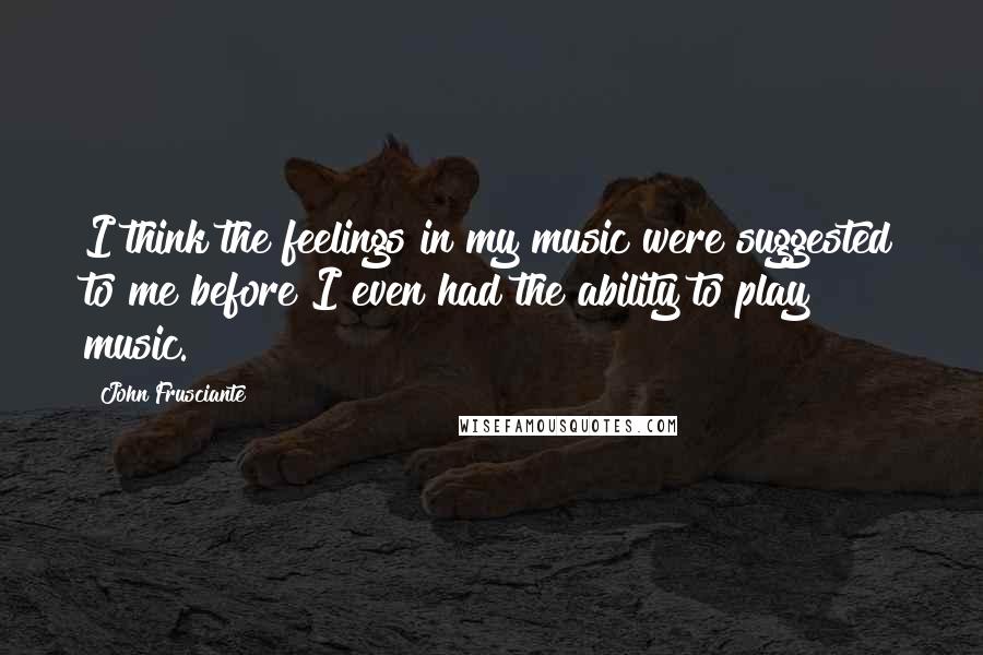 John Frusciante Quotes: I think the feelings in my music were suggested to me before I even had the ability to play music.