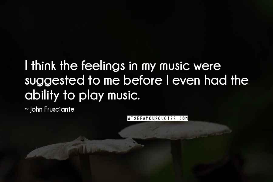 John Frusciante Quotes: I think the feelings in my music were suggested to me before I even had the ability to play music.