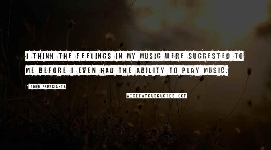 John Frusciante Quotes: I think the feelings in my music were suggested to me before I even had the ability to play music.