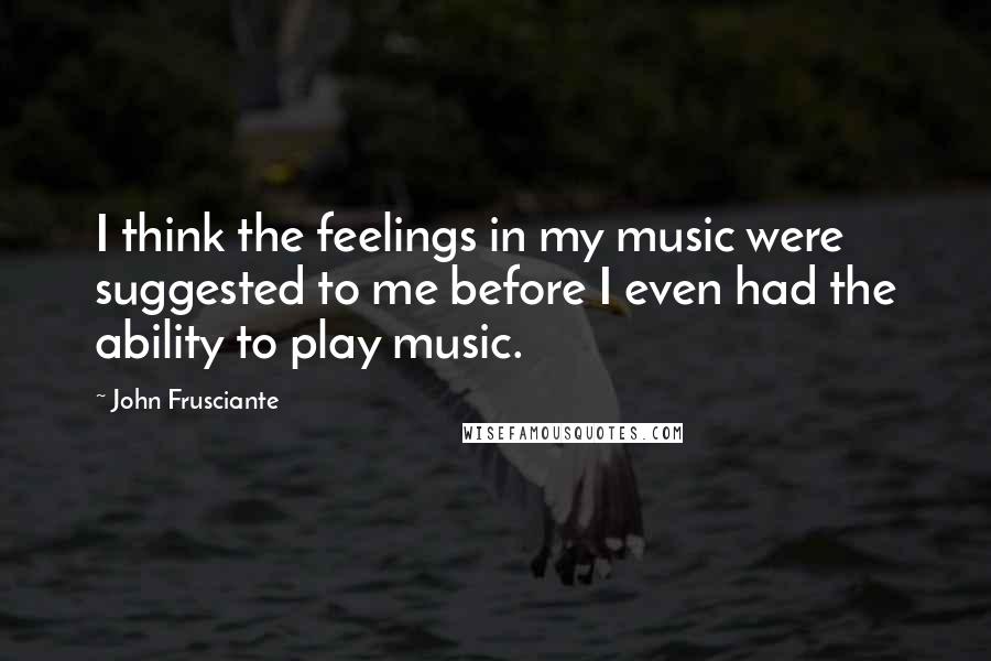 John Frusciante Quotes: I think the feelings in my music were suggested to me before I even had the ability to play music.
