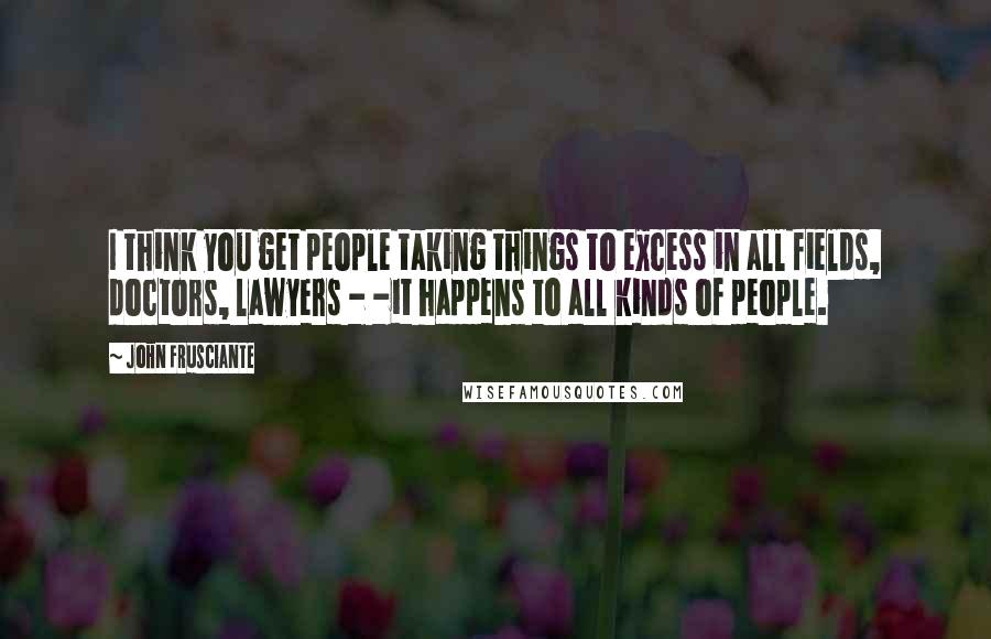 John Frusciante Quotes: I think you get people taking things to excess in all fields, doctors, lawyers - -it happens to all kinds of people.