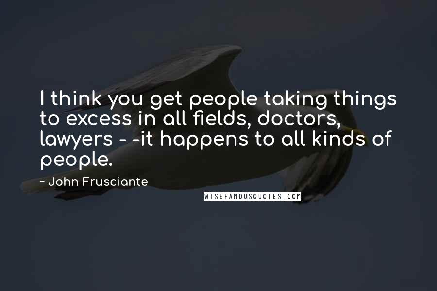 John Frusciante Quotes: I think you get people taking things to excess in all fields, doctors, lawyers - -it happens to all kinds of people.