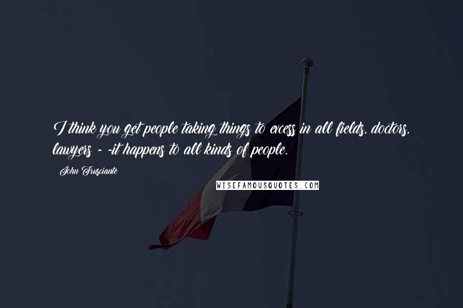 John Frusciante Quotes: I think you get people taking things to excess in all fields, doctors, lawyers - -it happens to all kinds of people.