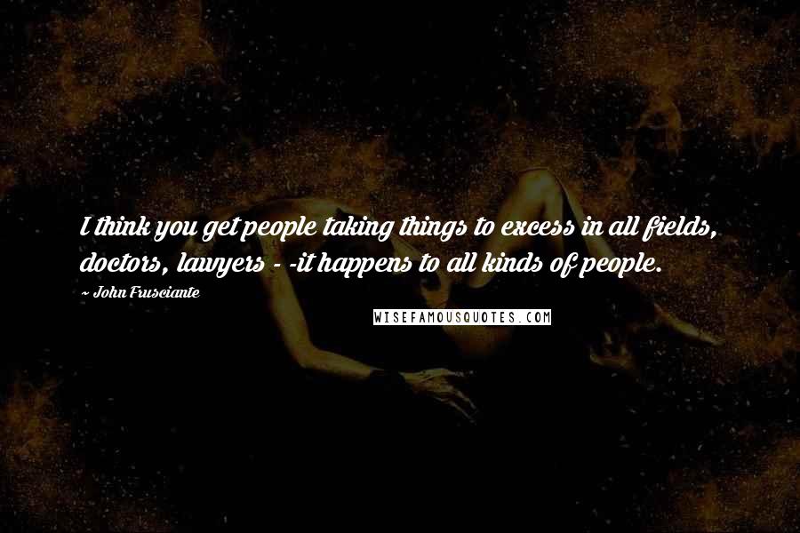 John Frusciante Quotes: I think you get people taking things to excess in all fields, doctors, lawyers - -it happens to all kinds of people.