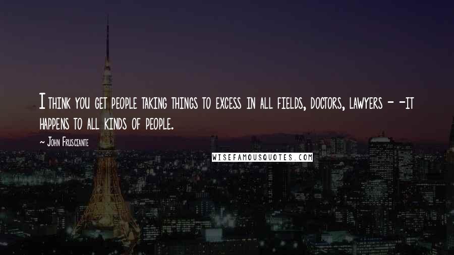 John Frusciante Quotes: I think you get people taking things to excess in all fields, doctors, lawyers - -it happens to all kinds of people.