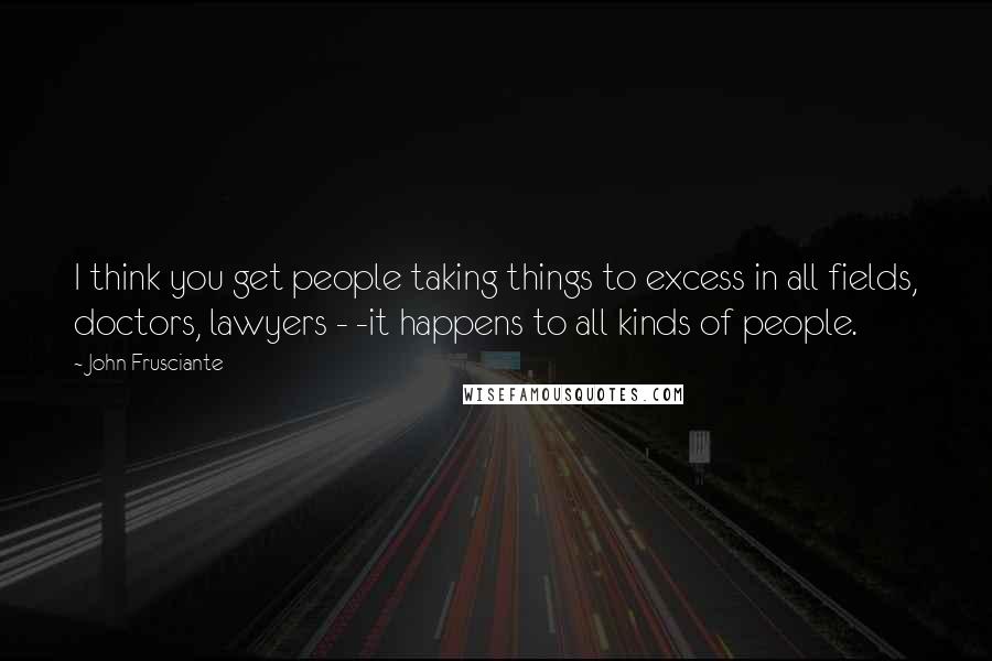 John Frusciante Quotes: I think you get people taking things to excess in all fields, doctors, lawyers - -it happens to all kinds of people.