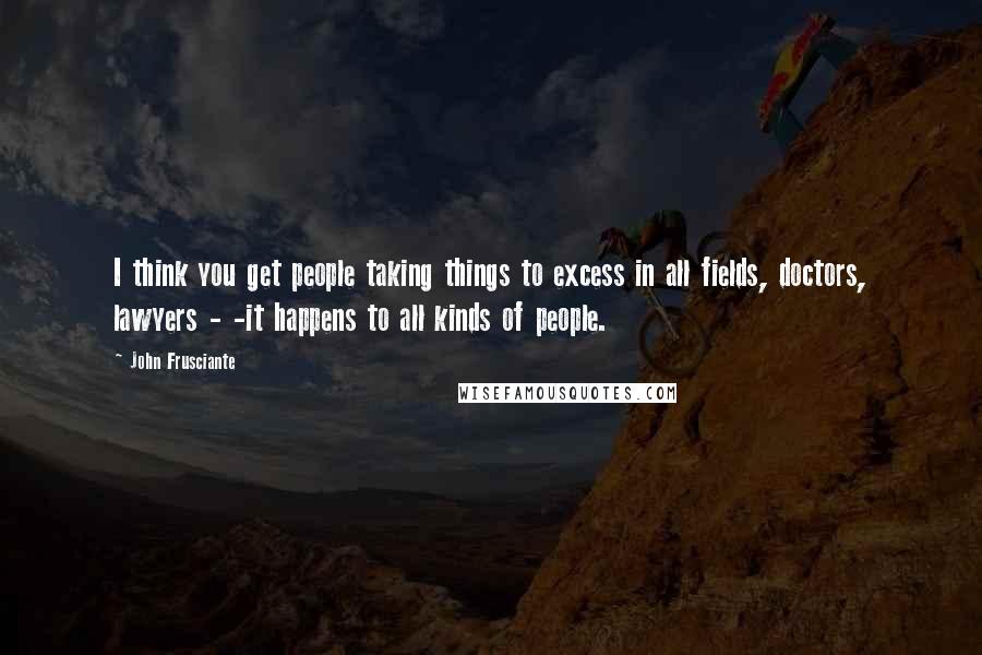 John Frusciante Quotes: I think you get people taking things to excess in all fields, doctors, lawyers - -it happens to all kinds of people.