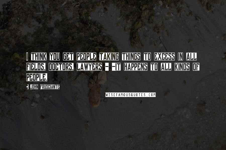 John Frusciante Quotes: I think you get people taking things to excess in all fields, doctors, lawyers - -it happens to all kinds of people.