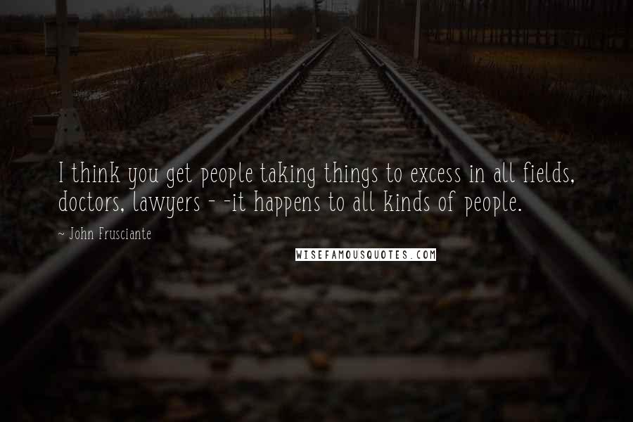 John Frusciante Quotes: I think you get people taking things to excess in all fields, doctors, lawyers - -it happens to all kinds of people.