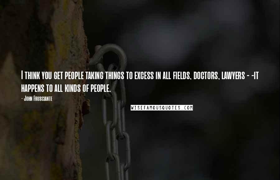 John Frusciante Quotes: I think you get people taking things to excess in all fields, doctors, lawyers - -it happens to all kinds of people.