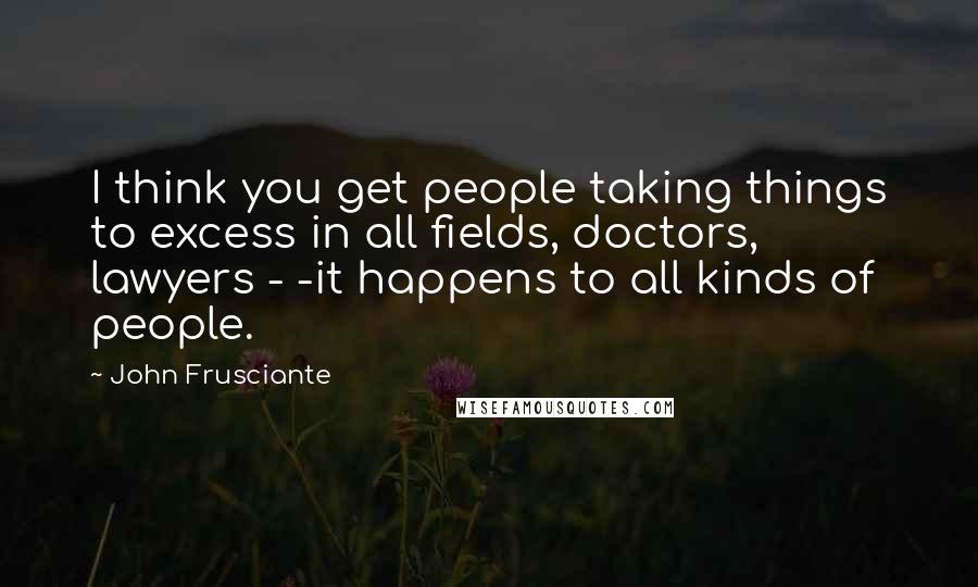 John Frusciante Quotes: I think you get people taking things to excess in all fields, doctors, lawyers - -it happens to all kinds of people.