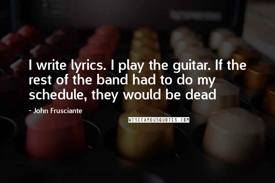 John Frusciante Quotes: I write lyrics. I play the guitar. If the rest of the band had to do my schedule, they would be dead