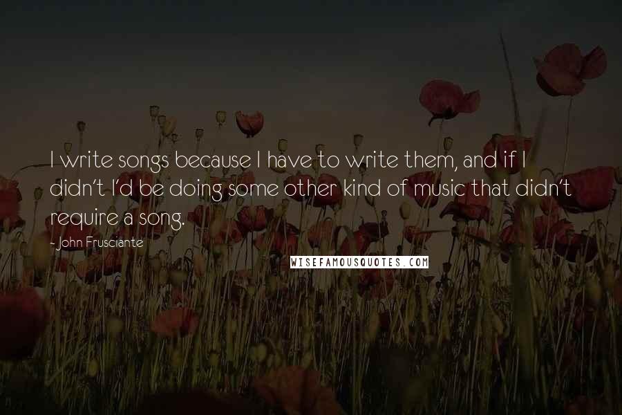 John Frusciante Quotes: I write songs because I have to write them, and if I didn't I'd be doing some other kind of music that didn't require a song.