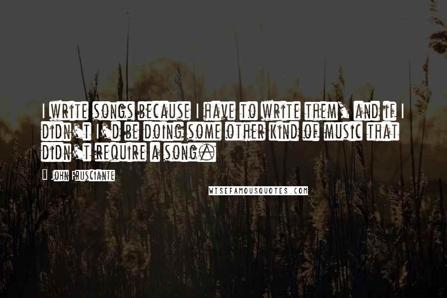 John Frusciante Quotes: I write songs because I have to write them, and if I didn't I'd be doing some other kind of music that didn't require a song.