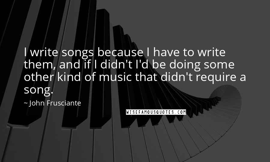 John Frusciante Quotes: I write songs because I have to write them, and if I didn't I'd be doing some other kind of music that didn't require a song.