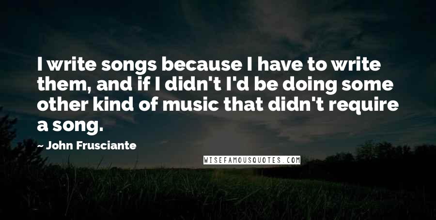 John Frusciante Quotes: I write songs because I have to write them, and if I didn't I'd be doing some other kind of music that didn't require a song.