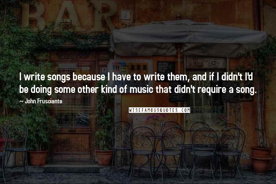 John Frusciante Quotes: I write songs because I have to write them, and if I didn't I'd be doing some other kind of music that didn't require a song.