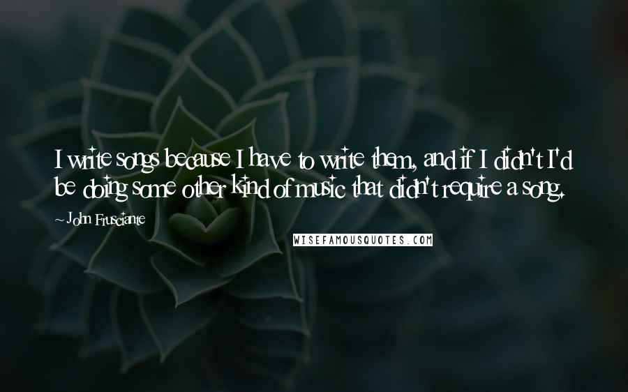 John Frusciante Quotes: I write songs because I have to write them, and if I didn't I'd be doing some other kind of music that didn't require a song.