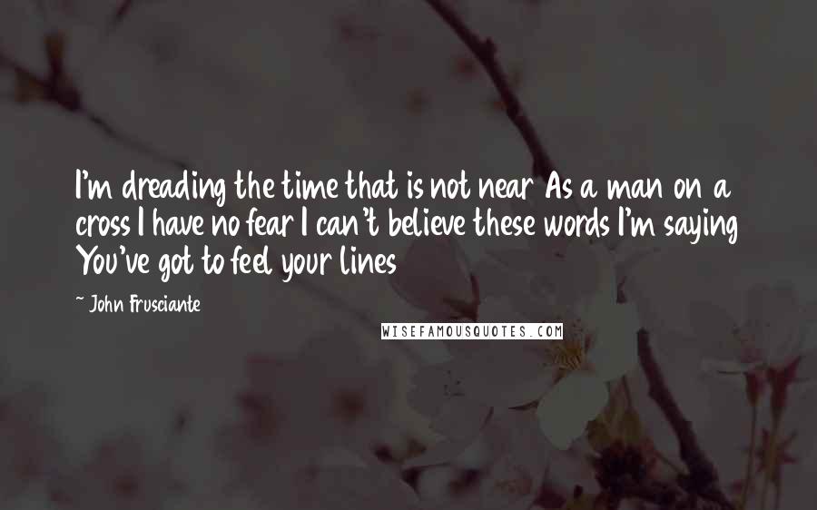 John Frusciante Quotes: I'm dreading the time that is not near As a man on a cross I have no fear I can't believe these words I'm saying You've got to feel your lines