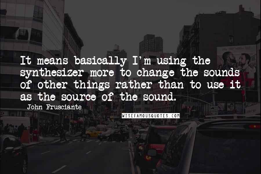 John Frusciante Quotes: It means basically I'm using the synthesizer more to change the sounds of other things rather than to use it as the source of the sound.