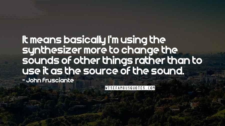 John Frusciante Quotes: It means basically I'm using the synthesizer more to change the sounds of other things rather than to use it as the source of the sound.