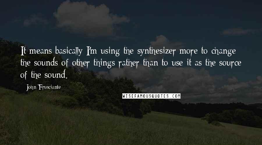 John Frusciante Quotes: It means basically I'm using the synthesizer more to change the sounds of other things rather than to use it as the source of the sound.