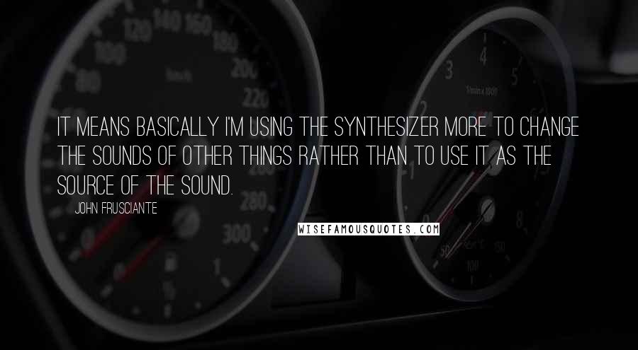 John Frusciante Quotes: It means basically I'm using the synthesizer more to change the sounds of other things rather than to use it as the source of the sound.