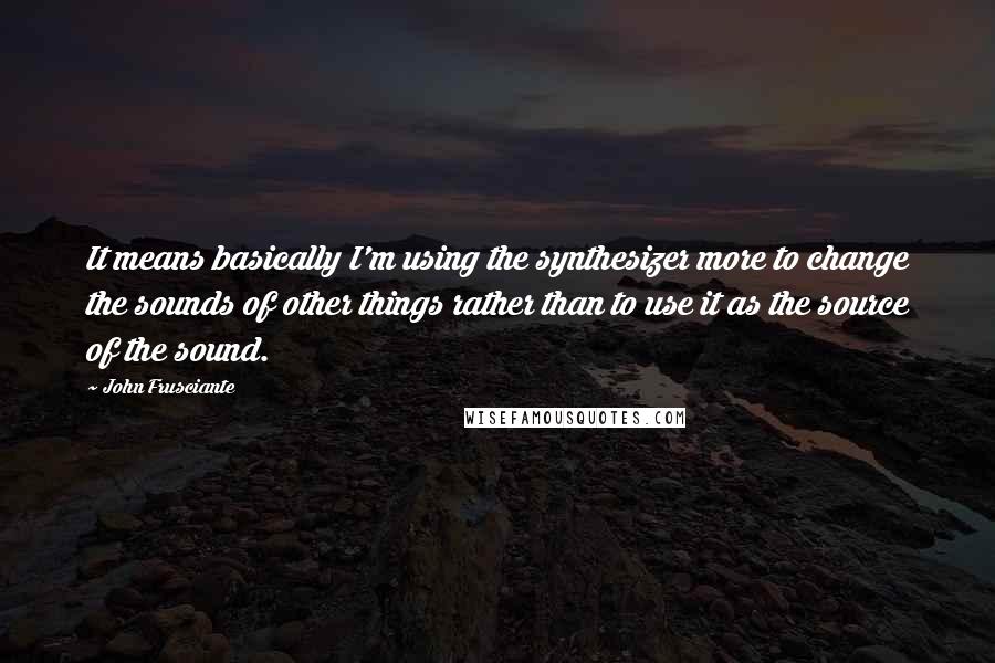 John Frusciante Quotes: It means basically I'm using the synthesizer more to change the sounds of other things rather than to use it as the source of the sound.