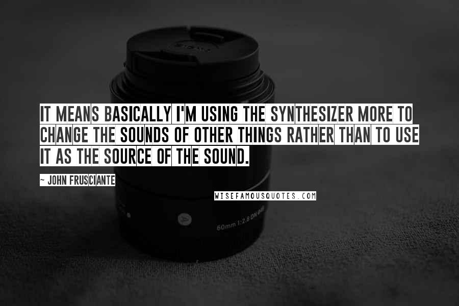 John Frusciante Quotes: It means basically I'm using the synthesizer more to change the sounds of other things rather than to use it as the source of the sound.