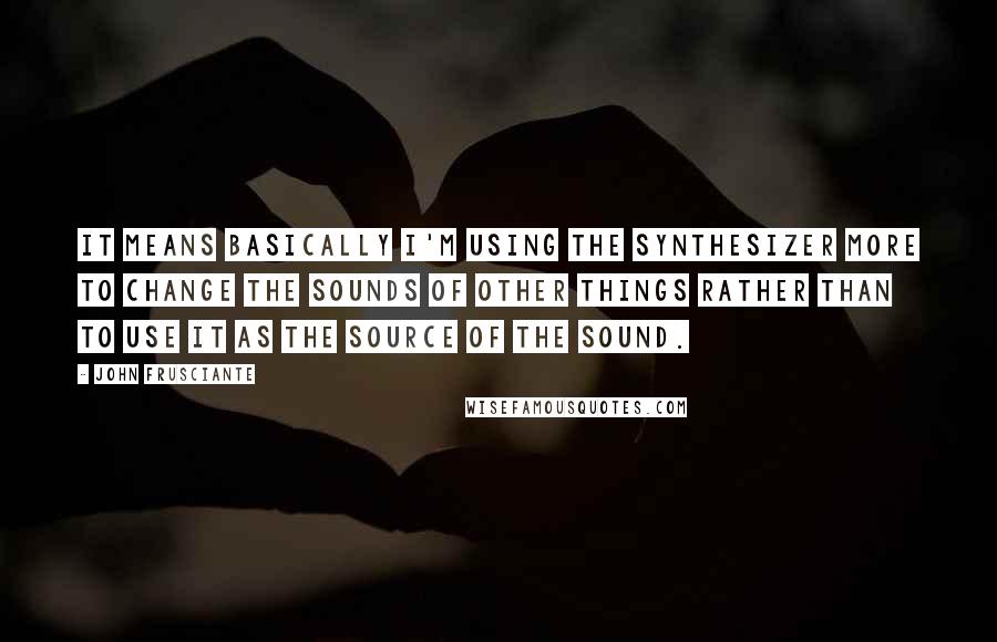 John Frusciante Quotes: It means basically I'm using the synthesizer more to change the sounds of other things rather than to use it as the source of the sound.