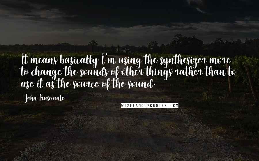 John Frusciante Quotes: It means basically I'm using the synthesizer more to change the sounds of other things rather than to use it as the source of the sound.