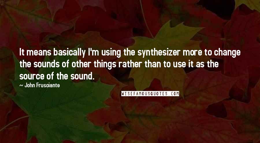 John Frusciante Quotes: It means basically I'm using the synthesizer more to change the sounds of other things rather than to use it as the source of the sound.