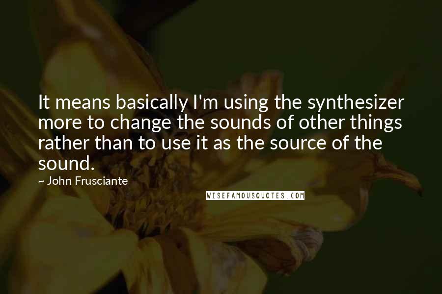 John Frusciante Quotes: It means basically I'm using the synthesizer more to change the sounds of other things rather than to use it as the source of the sound.