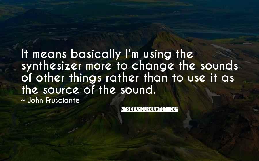 John Frusciante Quotes: It means basically I'm using the synthesizer more to change the sounds of other things rather than to use it as the source of the sound.