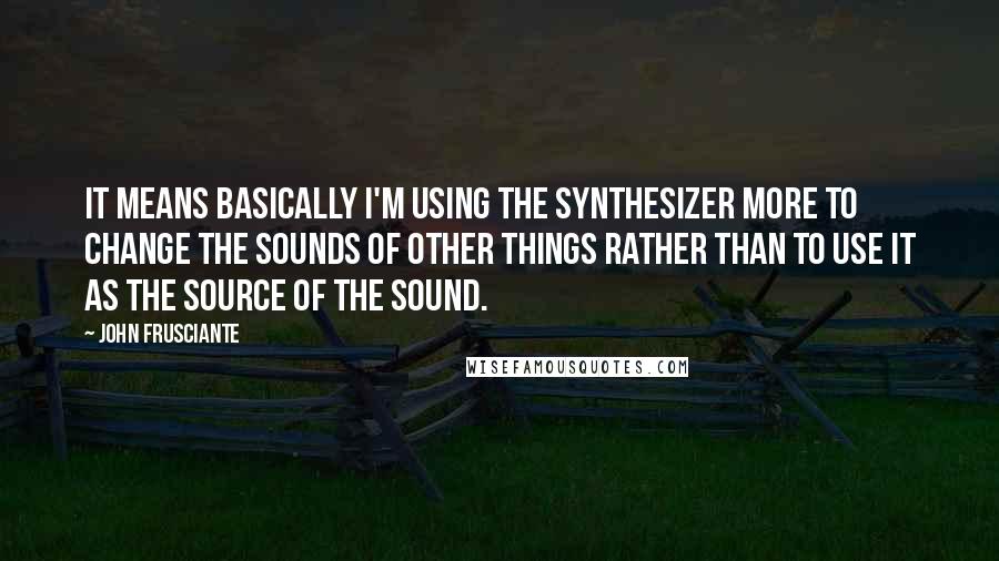 John Frusciante Quotes: It means basically I'm using the synthesizer more to change the sounds of other things rather than to use it as the source of the sound.