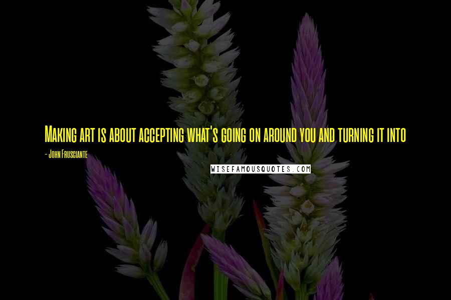 John Frusciante Quotes: Making art is about accepting what's going on around you and turning it into