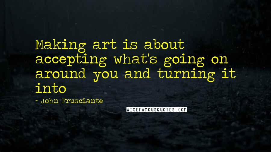 John Frusciante Quotes: Making art is about accepting what's going on around you and turning it into