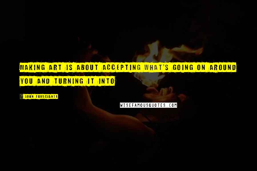 John Frusciante Quotes: Making art is about accepting what's going on around you and turning it into