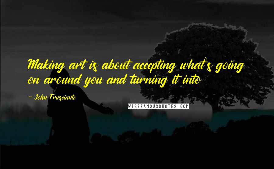 John Frusciante Quotes: Making art is about accepting what's going on around you and turning it into