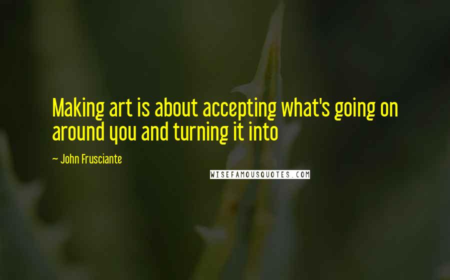 John Frusciante Quotes: Making art is about accepting what's going on around you and turning it into