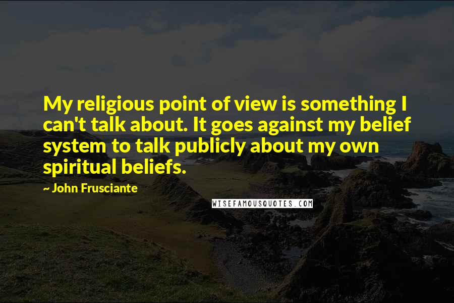 John Frusciante Quotes: My religious point of view is something I can't talk about. It goes against my belief system to talk publicly about my own spiritual beliefs.