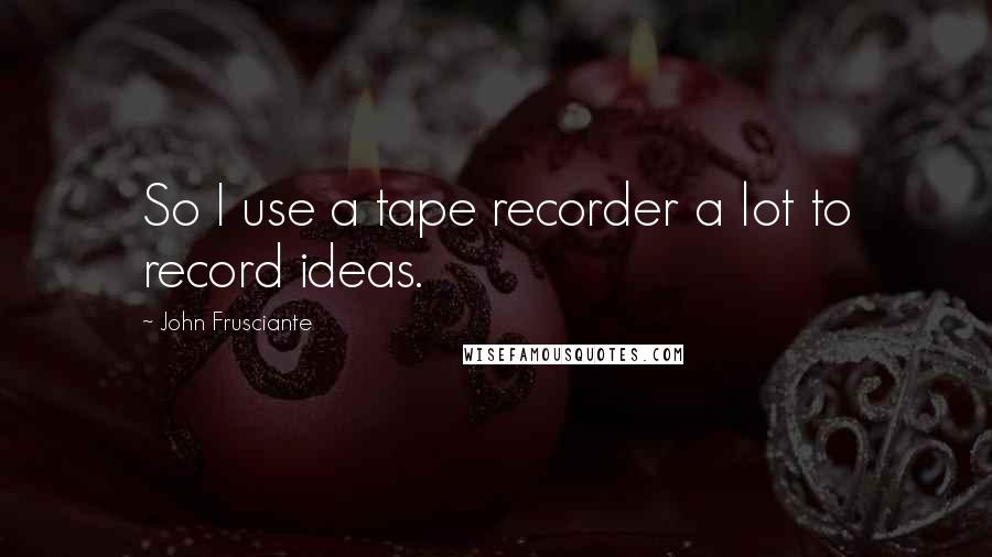 John Frusciante Quotes: So I use a tape recorder a lot to record ideas.