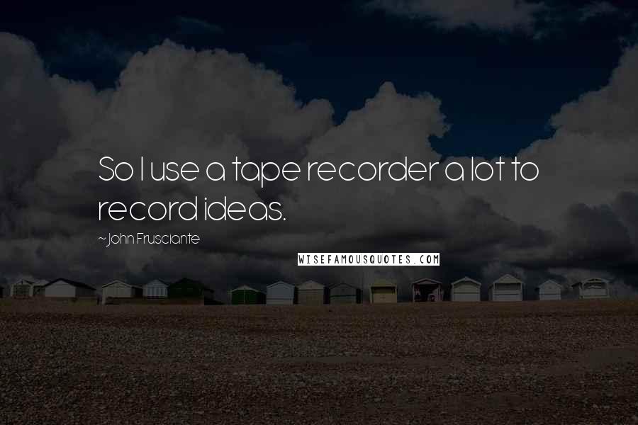 John Frusciante Quotes: So I use a tape recorder a lot to record ideas.